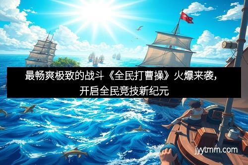 最畅爽极致的战斗《全民打曹操》火爆来袭，开启全民竞技新纪元